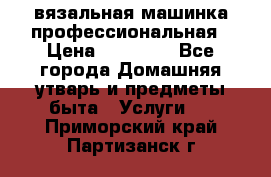 вязальная машинка профессиональная › Цена ­ 15 000 - Все города Домашняя утварь и предметы быта » Услуги   . Приморский край,Партизанск г.